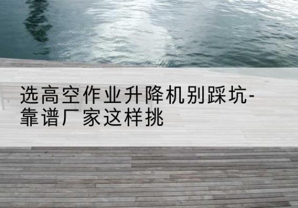 龙山剪叉式升降机厂家-选高空作业升降机别踩坑-靠谱厂家这样挑
