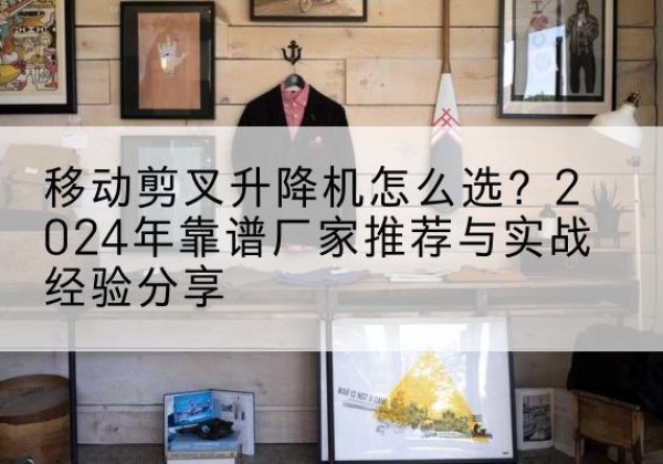 龙山升降平台厂家推荐-移动剪叉升降机怎么选？2024年靠谱厂家推荐与实战经验分享